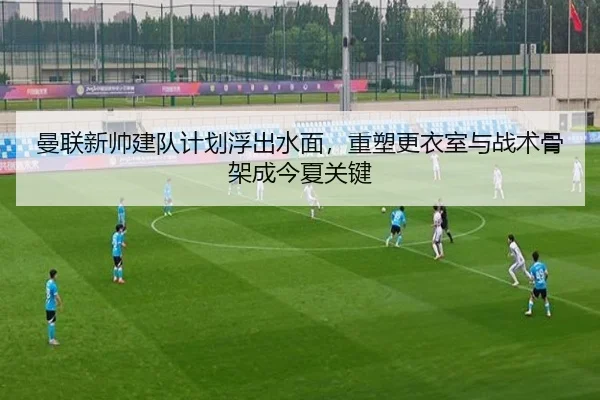 曼联新帅建队计划浮出水面，重塑更衣室与战术骨架成今夏关键